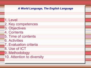 A World Language, The English Language
1. Level
2. Key competences
3. Objectives
4. Contents
5. Time of contents
6. Activities
7. Evaluation criteria
8. Use of ICT
9. Methodology
10. Attention to diversity
 