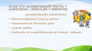 CLASE N°5: ALFABETIZACIÓN DIGITAL Y 
AUDIOVISUAL: LENGUAJES Y FORMATOS. 
¿ALFABETIZACIÓN AUDIOVISUAL? 
• Sistema multisensorial (visual y auditivo) 
• Procesamiento de información global 
• Lenguaje sintético 
• Movilización de la sensibilidad antes del intelecto- Estímulos. 
 