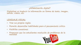 ¿Alfabetización digital? 
Digitalizar es traducir la información en forma de texto, imagen, 
sonido, videos, etc. 
LENGUAJE VISUAL: 
• Trae sus propias reglas. 
• Permite desarrollar habilidades para el pensamiento critico. 
• Posibilita conexiones. 
• Promueve que los estudiantes resolución de problemas de la 
realidad. 
 