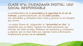 CLASE N°6: CIUDADANÍA DIGITAL: USO 
SOCIAL RESPONSABLE 
La problemática de la privacidad y la seguridad en el uso de 
Internet, y particularmente, de las redes sociales, 
tan difundidas y utilizadas entre niños y jóvenes en los tiempos 
que corren. 
La mejor forma de resguardar su “privacidad on-line” es 
enseñarles que no deben ingresar los datos personales que 
solicitan las redes sociales. Debemos ser pacientes y constantes, 
y explicar que no hace falta que ingresen tanta información, 
simplemente porque no es necesaria. 
 