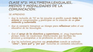 CLASE N°2: MULTIMEDIA:LENGUAJES, 
MEDIOS Y MODALIDADES DE LA 
COMUNICACIÓN. 
SE APRENDIO: 
• Que la inclusión de TIC en las escuelas es posible cuando todos los 
actores se comprometen y participan en la creación de un plan 
sostenido y sustentable. 
• Que es necesario tomarnos un tiempo para reflexionar sobre el uso 
educativo de las tecnologías. 
• Que el apoyo de los directivos y supervisores, es muy importante 
porque crean las condiciones institucionales que facilitan los 
procesos y acompañan a los profesores en estos desafíos. 
• Que las inclusiones genuinas son productivas cuando se entiende 
“cómo”, "para qué" y “por qué” incluirlas en contextos educativos. 
 