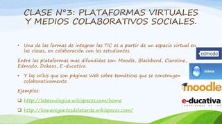 CLASE N°3: PLATAFORMAS VIRTUALES 
Y MEDIOS COLABORATIVOS SOCIALES. 
• Una de las formas de integrar las TIC es a partir de un espacio virtual en 
las clases, en colaboración con los estudiantes. 
Entre las plataformas mas difundidas son: Moodle, Blackbord, Claroline, 
Edmodo, Dokeos, E-ducativa. 
• Y las Wikis que son páginas Web sobre temáticas que se construyen 
colaborativamente. 
Ejemplos: 
 http://latecnologica.wikispaces.com/home 
 http://losnavegantesdelatarde.wikispaces.com/ 
 