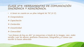 CLASE N°4: HERRAMIENTAS DE COMUNICACIÓN 
SINCRÓNICA Y ASINCRÓNICA. 
• A tener en cuenta en un plan integral de TIC (5 C): 
 Computadoras 
 Capacitación 
 Contenidos 
 Conectividad 
 Comunidad 
“Los jóvenes de hoy en día” se comunican a través de la imagen, sms, redes 
sociales. Leer les aburre, prefieren filmaciones, fotografías y si tienen que 
escribir lo hacen abreviado 
 