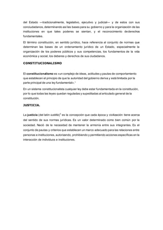 del Estado —tradicionalmente, legislativo, ejecutivo y judicial— y de estos con sus
conciudadanos, determinando así las bases para su gobierno y para la organización de las
instituciones en que tales poderes se sientan, y el reconocimiento dederechos
fundamentales.
El término constitución, en sentido jurídico, hace referencia al conjunto de normas que
determinan las bases de un ordenamiento jurídico de un Estado, especialmente la
organización de los poderes públicos y sus competencias, los fundamentos de la vida
económica y social, los deberes y derechos de sus ciudadanos.
CONSTITUCIONALISMO
El constitucionalismo es «un complejo de ideas, actitudes y pautas de comportamiento
que establecen el principio de que la autoridad del gobierno deriva y está limitada por la
parte principal de una ley fundamental».1
En un sistema constitucionalista cualquier ley debe estar fundamentada en la constitución,
por lo que todas las leyes quedan reguladas y supeditadas al articulado general de la
constitución.
JUSTICIA.
La justicia (del latín iustitĭa)1 es la concepción que cada época y civilización tiene acerca
del sentido de sus normas jurídicas. Es un valor determinado como bien común por la
sociedad. Nació de la necesidad de mantener la armonía entre sus integrantes. Es el
conjunto de pautas y criterios que establecen un marco adecuado para las relaciones entre
personas e instituciones, autorizando, prohibiendo y permitiendo acciones específicas en la
interacción de individuos e instituciones.
 