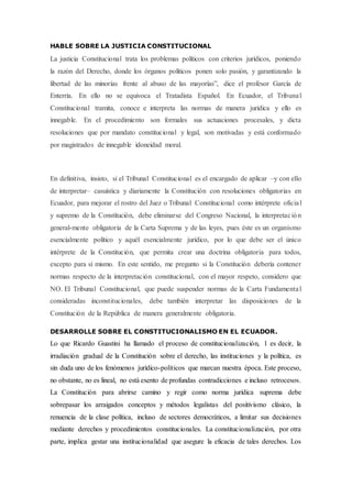 HABLE SOBRE LA JUSTICIA CONSTITUCIONAL
La justicia Constitucional trata los problemas políticos con criterios jurídicos, poniendo
la razón del Derecho, donde los órganos políticos ponen solo pasión, y garantizando la
libertad de las minorías frente al abuso de las mayorías”, dice el profesor García de
Enterría. En ello no se equivoca el Tratadista Español. En Ecuador, el Tribunal
Constitucional tramita, conoce e interpreta las normas de manera jurídica y ello es
innegable. En el procedimiento son formales sus actuaciones procesales, y dicta
resoluciones que por mandato constitucional y legal, son motivadas y está conformado
por magistrados de innegable idoneidad moral.
En definitiva, insisto, si el Tribunal Constitucional es el encargado de aplicar –y con ello
de interpretar– casuística y diariamente la Constitución con resoluciones obligatorias en
Ecuador, para mejorar el rostro del Juez o Tribunal Constitucional como intérprete oficial
y supremo de la Constitución, debe eliminarse del Congreso Nacional, la interpretación
general-mente obligatoria de la Carta Suprema y de las leyes, pues éste es un organismo
esencialmente político y aquél esencialmente jurídico, por lo que debe ser el único
intérprete de la Constitución, que permita crear una doctrina obligatoria para todos,
excepto para sí mismo. En este sentido, me pregunto si la Constitución debería contener
normas respecto de la interpretación constitucional, con el mayor respeto, considero que
NO. El Tribunal Constitucional, que puede suspender normas de la Carta Fundamental
consideradas inconstitucionales, debe también interpretar las disposiciones de la
Constitución de la República de manera generalmente obligatoria.
DESARROLLE SOBRE EL CONSTITUCIONALISMO EN EL ECUADOR.
Lo que Ricardo Guastini ha llamado el proceso de constitucionalización, 1 es decir, la
irradiación gradual de la Constitución sobre el derecho, las instituciones y la política, es
sin duda uno de los fenómenos jurídico-políticos que marcan nuestra época. Este proceso,
no obstante, no es lineal, no está exento de profundas contradicciones e incluso retrocesos.
La Constitución para abrirse camino y regir como norma jurídica suprema debe
sobrepasar los arraigados conceptos y métodos legalistas del positivismo clásico, la
renuencia de la clase política, incluso de sectores democráticos, a limitar sus decisiones
mediante derechos y procedimientos constitucionales. La constitucionalización, por otra
parte, implica gestar una institucionalidad que asegure la eficacia de tales derechos. Los
 