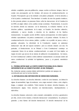 artículos compilados para esta publicación, aunque escritos en diversos tiempos, tiene en
común esta preocupación por los términos del proceso de constitucionalización en
Ecuador. Preocupación que se ha orientado a dos planos principales: el de los derechos y
el de la justicia constitucional. Para introducir el estudio de estas dos grandes temáticas,
la obra presenta primero un panorama básico sobre las innovaciones de la Constitución
de 2008, con algún énfasis en los cambios de tipo económico. Posteriormente, la sección
de derechos aborda sus relaciones con la democracia, la evolución histórica de los
derechos políticos, especialmente de la mujer, en Ecuador, los derechos culturales,
ambientales y nuevos desafíos a derechos de los miembros de las familias
transnacionales. La segunda sección del libro expresa preocupaciones de orden orgánico
referidas especialmente a la justicia constitucional y a la justicia ordinaria. En efecto, la
constitucionalización de un sistema jurídico y político no es posible sin jueces, cortes y
garantías adecuados. La efectividad de la Constitución requiere un andamiaje
institucional más allá del aspecto normativo pero en estrecha relación con este. En
particular, el fortalecimiento de un Tribunal o Corte Constitucional constituye un
componente básico de un sistema constitucionalizado en cuanto tal Corte implica un
órgano de cierre que provee de un sistema de unificación de jurisprudencia. Así mismo,
la Corte Constitucional colabora o debe colaborar sustancialmente en encauzar dentro del
marco constitucional la actividad de legisladores, jueces y, en general, autoridades
públicas.
3.- PIENSA USTED QUE LA CORTE CONSTITUCIONAL ES EL ÚNICO
INTERPRETE DE LA CONSTITUCIÓN?. SI NO PORQUE?.
No, todas las juezas y jueces deben administrar justicia con apego a la
constitución por ser la norma máxima.
4.-ESTABLEZCA UNA DEFINICIÓN DE DERECHOS HUMANOS.
Los derechos humanos son derechos inherentes a todos los seres humanos, sin distinción
alguna de nacionalidad, lugar de residencia, sexo, origen nacional o étnico, color, religión,
lengua, o cualquier otra condición. Todos tenemos los mismos derechos humanos, sin
discriminación alguna. Estos derechos son interrelacionados, interdependientes e
indivisibles.
Los derechos humanos universales están a menudo contemplados en la ley y garantizados
por ella, a través de los tratados, el derecho internacional consuetudinario, los principios
generales y otras fuentes del derecho internacional. El derecho internacional de los
 