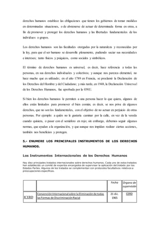 derechos humanos establece las obligaciones que tienen los gobiernos de tomar medidas
en determinadas situaciones, o de abstenerse de actuar de determinada forma en otras, a
fin de promover y proteger los derechos humanos y las libertades fundamentales de los
individuos o grupos.
Los derechos humanos son las facultades otorgadas por la naturaleza y reconocidas por
la ley, para que el ser humano se desarrolle plenamente, pudiendo saciar sus necesidades
e intereses; tanto físicos y psíquicos, como sociales y simbólicos.
El término de derechos humanos es universal, es decir, hace referencia a todas las
personas, en sus derechos individuales y colectivos; y aunque nos parezca elemental, no
hace mucho que es utilizado; en el año 1789 en Francia, se proclamó la Declaración de
los Derechos del Hombre y del Ciudadano; y más tarde, en 1948, la Declaración Universal
de los Derechos Humanos, fue aprobada por la ONU.
Si bien los derechos humanos le permiten a una persona hacer lo que quiera, algunos de
ellos están limitados para promover el bien común; es decir, se nos priva de algunos
derechos, que no son los fundamentales, con el objetivo de no actuar en perjuicio de otras
personas. Por ejemplo: a quién no le gustaría caminar por la calle, en vez de la vereda
cuando quisiera, o pasar con el semáforo en rojo; sin embargo, debemos seguir algunas
normas, que ayudan a la organización, y que aunque nos impidan realizar ciertas acciones,
también nos benefician y protegen.
5.- ENUMERE LOS PRINCIPALES INSTRUMENTOS DE LOS DERECHOS
HUMANOS.
Los Instrumentos Internacionales de los Derechos Humanos
Hay diez principales tratados internacionales sobre derechos humanos. Cada uno de estos tratados
han establecido un comité de expertos encargados de supervisar la aplicación del tratado por los
Estados Partes. Algunos de los tratados se complementan con protocolos facultativos relativos a
preocupaciones específicas.
Fecha Organo de
supervisión
ICERD
ConvenciónInternacionalsobre laEliminaciónde todas
lasFormas de DiscriminaciónRacial
21 dic.
1965
CERD
 