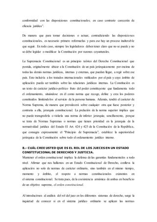conformidad con las disposiciones constitucionales; en caso contrario carecerán de
eficacia jurídica”.
De manera que para tomar decisiones o actuar, contradiciendo las disposiciones
constitucionales, es necesario primero reformarlas y para eso hay un proceso inalterable
que seguir. En todo caso, siempre los legisladores deben tener claro que no se puede y no
se debe legislar o modificar la Constitución por razones coyunturales.
La Supremacía Constitucional es un principio teórico del Derecho Constitucional que
postula, originalmente ubicar a la Constitución de un país jerárquicamente por encima de
todas las demás normas jurídicas, internas y externas, que puedan llegar, a regir sobre ese
país. Esto incluiría a los tratados internacionales ratificados por el país y cuyo ámbito de
aplicación pueda ser también sobre las relaciones jurídicas internas. La Constitución es
un texto de carácter jurídico-político fruto del poder constituyente que fundamenta todo
el ordenamiento, situándose en él como norma que recoge, define y crea los poderes
constituidos limitándolos al servicio de la persona humana. Además, tendrá el carácter de
Norma Suprema, de manera que prevalecerá sobre cualquier otra que fuese posterior y
contraria a ella, jerarquía constitucional. La prelación de la norma superior implica que
no puede transgredirla o violarla una norma de inferior jerarquía; sencillamente, porque
se trata de Normas Supremas o normas que tienen prioridad en la jerarquía de la
normatividad jurídica del Estado El Art. 424 y 425 de la Constitución de la República,
que consagra expresamente el "Principio de Supremacía”, establece la superioridad
jerárquica de la Constitución sobre todo el ordenamiento jurídico interno.
8.- CUÁL CREE USTED QUE ES EL ROL DE LOS JUECES EN UN ESTADO
CONSTITUCIONAL DE DERECHOS Y JUSTICIA.
Mantener el orden constitucional implica la defensa de las garantías fundamentales a todo
nivel. Afirmar que nos hallamos en un Estado Constitucional de Derecho, conlleva la
aplicación no solo de normas de carácter ordinario, sino también en el mismo tiempo,
momento y ámbito, el respeto a normas constitucionales existentes en
el sistema constitucional. Se trata pues, de la coexistencia armónica de ambas en beneficio
de un objetivo supremo, el orden constitucional.
Al introducirnos al análisis del rol del juez en los diferentes sistemas de derecho, surge la
inquietud de conocer si en el sistema jurídico ordinario se aplican las normas
 