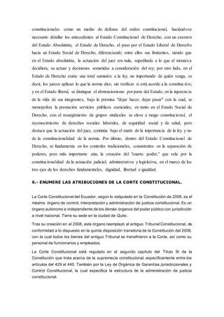 constitucionales como un medio de defensa del orden constitucional, haciéndose
necesario detallar los antecedentes al Estado Constitucional de Derecho, con un examen
del Estado Absolutista, el Estado de Derecho, el paso por el Estado Liberal de Derecho
hacia un Estado Social de Derecho, diferenciando entre ellos sus limitantes, siendo que
en el Estado absolutista, la actuación del juez era nula, supeditada a lo que el monarca
decidiera, su actuar y decisiones sometidas a consideración del rey; por otro lado, en el
Estado de Derecho existe una total sumisión a la ley, no importando de quién venga, es
decir, los jueces aplican lo que la norma dice, sin verificar si está acorde a la constitución;
y en el Estado liberal, se distingue el abstencionismo por parte del Estado, en la injerencia
de la vida de sus integrantes, bajo la premisa "dejar hacer, dejar pasar" con la cual, se
monopoliza la prestación servicios públicos esenciales; en tanto en el Estado Social de
Derecho, con el resurgimiento de grupos sindicales se eleva a rango constitucional, el
reconocimiento de derechos sociales laborales, de seguridad social y de salud, pero
destaca que la actuación del juez, continúa bajo el matiz de la importancia de la ley y no
de la constitucionalidad de la norma. Por último, dentro del Estado Constitucional de
Derecho, se fundamenta en los controles tradicionales, consistentes en la separación de
poderes, pero más importante aún, la creación del "cuarto poder," que vela por la
constitucionalidad de la actuación judicial, administrativa y legislativa, en el marco de los
tres ejes de los derechos fundamentales, dignidad, libertad e igualdad.
9.- ENUMERE LAS ATRIBUCIONES DE LA CORTE CONSTITUCIONAL.
La Corte Constitucional del Ecuador, según lo estipulado en la Constitución de 2008, es el
máximo órgano de control, interpretación y administración de justicia constitucional. Es un
órgano autónomo e independiente de los demás órganos del poder público con jurisdicción
a nivel nacional. Tiene su sede en la ciudad de Quito.
Tras su creación en el 2008, este órgano reemplazó al antiguo Tribunal Constitucional, de
conformidad a lo dispuesto en la quinta disposición transitoria de la Constitución del 2008,
con la cual todos los bienes del antiguo Tribunal se transfirieron a la Corte, así como su
personal de funcionarios y empleados.
La Corte Constitucional está regulado en el segundo capítulo del Título IX de la
Constitución que trata acerca de la supremacía constitucional, específicamente entre los
artículos del 429 al 440. También por la Ley de Orgánica de Garantías Jurisdiccionales y
Control Constitucional, la cual especifica la estructura de la administración de justicia
constitucional.
 