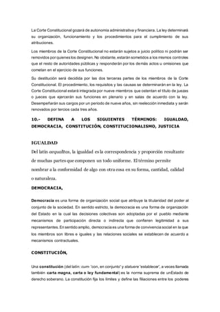 La Corte Constitucional gozará de autonomía administrativa y financiera. La ley determinará
su organización, funcionamiento y los procedimientos para el cumplimiento de sus
atribuciones.
Los miembros de la Corte Constitucional no estarán sujetos a juicio político ni podrán ser
removidos por quieneslos designen.No obstante,estarán sometidos a los mismos controles
que el resto de autoridades públicas y responderán por los demás actos u omisiones que
cometan en el ejercicio de sus funciones.
Su destitución será decidida por las dos terceras partes de los miembros de la Corte
Constitucional. El procedimiento, los requisitos y las causas se determinarán en la ley. La
Corte Constitucional estará integrada por nueve miembros que ostentan el título de juezas
o jueces que ejercerán sus funciones en plenario y en salas de acuerdo con la ley.
Desempeñarán sus cargos por un periodo de nueve años, sin reelección inmediata y serán
renovados por tercios cada tres años.
10.- DEFINA A LOS SIGUIENTES TÉRMINOS: IGUALDAD,
DEMOCRACIA, CONSTITUCIÓN, CONSTITUCIONALISMO, JUSTICIA
IGUALDAD
Del latín aequalĭtas, la igualdad es la correspondencia y proporción resultante
de muchas partes que componen un todo uniforme. El término permite
nombrar a la conformidad de algo con otra cosa en su forma, cantidad, calidad
o naturaleza.
DEMOCRACIA,
Democracia es una forma de organización social que atribuye la titularidad del poder al
conjunto de la sociedad. En sentido estricto, la democracia es una forma de organización
del Estado en la cual las decisiones colectivas son adoptadas por el pueblo mediante
mecanismos de participación directa o indirecta que confieren legitimidad a sus
representantes. En sentido amplio, democracia es una forma de convivencia social en la que
los miembros son libres e iguales y las relaciones sociales se establecen de acuerdo a
mecanismos contractuales.
CONSTITUCIÓN,
Una constitución (del latín: cum- 'con, en conjunto' y statuere 'establecer', a veces llamada
también carta magna, carta o ley fundamental) es la norma suprema de unEstado de
derecho soberano. La constitución fija los límites y define las filiaciones entre los poderes
 