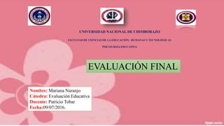 UNIVERSIDAD NACIONAL DE CHIMBORAZO
FACULTAD DE CIENCIAS DE LA EDUCACIÓN, HUMANAS Y TECNOLÓGICAS
PSICOLOGÍA EDUCATIVA
EVALUACIÓN FINAL
Nombre: Mariana Naranjo
Cátedra: Evaluación Educativa
Docente: Patricio Tobar
Fecha:09/07/2016.
 