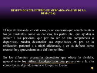 El tipo de demanda, en este caso, es un escenario que complemente a
los ya existentes, como los coliseos, las pistas, etc., que ayuden a
incluir a las personas, que por no ser de alta competencia o
deportistas, puedan desarrollar sus capacidades en pro de la
realización personal o a nivel aficionado, o en su defecto como
recreación y aprovechamiento del tiempo libre.
En los diferentes escenarios deportivos que ofrece la alcaldía,
generalmente los utilizan los deportistas con proyección a la alta
competencia, dejando a un lado los que no lo son.
 