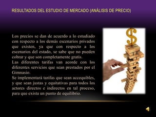 Los precios se dan de acuerdo a lo estudiado
con respecto a los demás escenarios privados
que existen, ya que con respecto a los
escenarios del estado, se sabe que no pueden
cobrar y que son completamente gratis.
Las diferentes tarifas van acorde con los
diferentes servicios que sean prestados por el
Gimnasio.
Se implementará tarifas que sean accequibles,
y que sean justas y equitativas para todos los
actores directos e indirectos en tal proceso,
para que exista un punto de equilibrio.
 