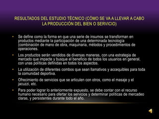 • Se define como la forma en que una serie de insumos se transforman en
productos mediante la participación de una determinada tecnología
(combinación de mano de obra, maquinaria, métodos y procedimientos de
operaciones.
• Los productos serán vendidos de diversas maneras, con una estrategia de
mercado que impacte y busque el beneficio de todos los usuarios en general,
con unas políticas definidas en todos los aspectos.
• La utilización de diferentes combos que sean llamativos y accequibles para toda
la comunidad deportiva.
• Ofrecimiento de servicios que se articulen con otros, como el masaje y el
jacuzzi, etc.
• Para poder lograr lo anteriormente expuesto, se debe contar con el recurso
humano necesario para ofertar los servicios y determinar políticas de mercadeo
claras, y persistentes durante todo el año.
 