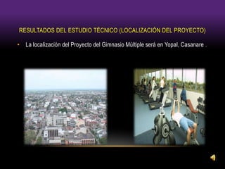RESULTADOS DEL ESTUDIO TÉCNICO (LOCALIZACIÓN DEL PROYECTO)
• La localización del Proyecto del Gimnasio Múltiple será en Yopal, Casanare .
 
