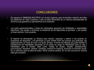 CONCLUSIONES
• Se requiere el GIMNASIO MULTIPLE con mucha urgencia, para el beneficio colectivo de todos
los habitantes de Yopal Casanare y este se debe desarrollar de un manera autosostenible de
tal forma que garantice su permanencia en el comercio.
• Los entes gubernamentales y todos los interesados apoyando las habilidades y capacidades
deportivas, nos ayudan a promover la asistencia de los deportistas al gimnasio y así prestar
un buen servicio a los usuarios.
• El deporte ha demostrado su eficacia para motivar, capacitar y retener a los jóvenes en
programas de desarrollo, y ha generado un gran interés entre los jóvenes que participan, las
organizaciones sin fines de lucro y el sector privado. A través del deporte se puede facilitar la
transferencia de habilidades adquiridas en el campo de juego en habilidades para la vida y
habilidades para el empleo, tales como: trabajo en equipo, respeto, autodesarrollo,
comunicación, disciplina, resolver conflictos, prevenir la violencia, promover la inclusión social.
Es un estímulo para la salud de todos. Niños, jóvenes adultos, En un año se pone en marcha
este gran proyecto.
 