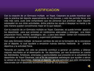 JUSTIFICACION
Con la creación de un Gimnasio múltiple en Yopal, Casanare se puede incentivar aún
más la práctica del deporte especialmente en los jóvenes, y esto les permite llevar una
vida más sana, pues está comprobado que las personas que practican algún deporte
sobresalen en sus otras actividades, dicha práctica les ayuda a despejar su mente y de
esta manera pueden concentrarse mejor en lo que realizan.
Con la creación de un Gimnasio múltiple en Yopal, Casanare, se puede brindar apoyo a
los deportistas para que entrenen en condiciones adecuadas y obtengan una mejor
preparación física, mental, estratégica, etc., y para esto deben contar con instalaciones
adecuadas, un ambiente favorable y supervisión profesional.
Con este Gimnasio múltiple se buscan cambios de raíz en la formación de la conciencia
por el deporte, lo cual ayudara a encontrar nuevos talentos mediante la práctica
deportiva y la actividad física.
Tomando en cuenta, con esto se pretende contribuir a generar un cambio, y obtener
mejores resultados en el desempeño de los deportistas, por eso tendremos en cuenta
las debilidades, fortalezas, amenazas y oportunidades que presenta en la actualidad los
deportistas de Yopal Casanare, con el fin de concentrar estrategias que ayuden a elevar
la calidad de los deportistas. Además el deporte es una actividad que está íntimamente
relacionada con el desarrollo económico y social de una población.
 