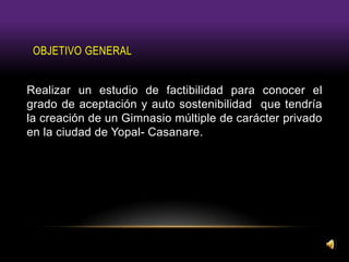 OBJETIVO GENERAL
Realizar un estudio de factibilidad para conocer el
grado de aceptación y auto sostenibilidad que tendría
la creación de un Gimnasio múltiple de carácter privado
en la ciudad de Yopal- Casanare.
 