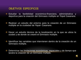 OBJETIVOS ESPECIFICOS
 Estudiar la factibilidad económico-financiera, administrativa y
deportiva para la creación del Gimnasio múltiple en Yopal Casanare.
 Realizar un estudio del entorno para la creación de un Gimnasio
múltiple en la ciudadad de Yopal- Casanare.
 Hacer un estudio técnico de la localización en la que se ubica la
ciudad y de donde se creará el Gimnasio múltiple.
 Identificar las variables que intervienen dentro de la creación de un
Gimnasio múltiple.
 Determinar las limitaciones económicas, espaciales y de tiempo que
tendrá la creación de un Gimnasio múltiple.
 