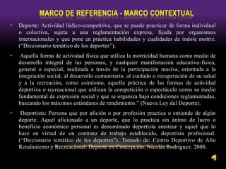 • Deporte: Actividad lúdico-competitiva, que se puede practicar de forma individual
o colectiva, sujeta a una reglamentación expresa, fijada por organismos
internacionales y que pone en práctica habilidades y cualidades de índole motriz.
(“Diccionario temático de los deportes”).
• Aquella forma de actividad física que utiliza la motricidad humana como medio de
desarrollo integral de las personas, y cualquier manifestación educativo-física,
general o especial, realizada a través de la participación masiva, orientada a la
integración social, al desarrollo comunitario, al cuidado o recuperación de su salud
y a la recreación, como asimismo, aquella práctica de las formas de actividad
deportiva o recreacional que utilizan la competición o espectáculo como su medio
fundamental de expresión social y que se organiza bajo condiciones reglamentadas,
buscando los máximos estándares de rendimiento.” (Nueva Ley del Deporte).
• Deportista: Persona que por afición o por profesión practica o entiende de algún
deporte. Aquel aficionado a un deporte, que lo practica sin ánimo de lucro o
beneficio económico personal es denominado deportista amateur y aquel que lo
hace en virtud de un contrato de trabajo establecido, deportista profesional.
(“Diccionario temático de los deportes”). Tomado de: Centro Deportivo de Alto
Rendimiento y Recreacional. Deporte en Concepción. Nicolás Rodriguez. 2008.
 