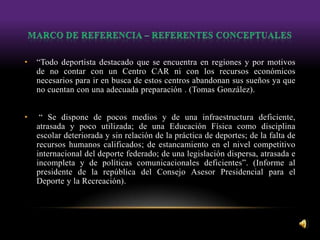 • “Todo deportista destacado que se encuentra en regiones y por motivos
de no contar con un Centro CAR ni con los recursos económicos
necesarios para ir en busca de estos centros abandonan sus sueños ya que
no cuentan con una adecuada preparación . (Tomas González).
• “ Se dispone de pocos medios y de una infraestructura deficiente,
atrasada y poco utilizada; de una Educación Física como disciplina
escolar deteriorada y sin relación de la práctica de deportes; de la falta de
recursos humanos calificados; de estancamiento en el nivel competitivo
internacional del deporte federado; de una legislación dispersa, atrasada e
incompleta y de políticas comunicacionales deficientes”. (Informe al
presidente de la república del Consejo Asesor Presidencial para el
Deporte y la Recreación).
 