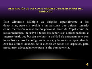 Este Gimnasio Múltiple va dirigido especialmente a los
deportistas, pero sin excluir a las personas que quieran tomarlo
como recreación o realización personal, tanto de Yopal como de
sus alrededores, inclusive a todos los deportistas a nivel nacional e
internacional, que buscan mejorar la calidad de entrenamiento con
todos los medios tecnológicos actuales, y la asesoría especializada
con los últimos avances de la ciencia en todos sus aspectos, para
prepararse adecuadamente para la alta competencia.
 