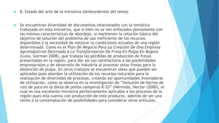  8. Estado del arte de la iniciativa (Antecedentes del tema)
 Se encuentran diversidad de documentos relacionados con la temática
trabajada en esta iniciativa, que si bien no se ven enfocados plenamente con
las mismas características de abordaje, sí mantienen la relación básica del
objetivo de solución del problema de uso ineficiente de los recursos
disponibles y la necesidad de mejorar la condiciones actuales de una región
determinada. Como es el Plan De Negocio Para La Creación De Una Empresa
Agroindustrial Destinada A La Transformación De Fresa En Pulpa En Bogota
(Luna, German 2008), que trabaja las pérdidas de producción de fresas
presentadas en la región, para dar así uso satisfactorio a las posibilidades
empresariales y de desarrollo de industria al procesar estas fresas para la
obtención de pulpa. En otros trabajos se encuentran ideas que pueden ser
aplicadas pues abordan la utilización de los recursos naturales para la
realización de diversidad de procesos, creando así oportunidades innovadoras
de utilización, como se observa en la investigación de “Inclusión de harina de
raíz de yuca en la dieta de pollos camperos K-53” (Hermida, Hector (2000), el
cual es una excelente iniciativa perfectamente aplicable a los procesos de la
región pues ella cuenta con producción de este producto, además de ser una
venta a la contemplación de posibilidades para considerar otros artículos.
 