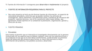 9. Fuentes de información Y cronograma para desarrollar e implementar el proyecto
 FUENTES DE INFORMACIÓN REQUERIDAS PARA EL PROYECTO
 Para este proyecto se hará uso de diversas fuentes de información, en especial de
naturaleza secundaria, entre los que se pueden nombrar los artículos de
investigación, libros referentes a las diferentes áreas y temáticas de influencia del
proyecto, reportes técnicos, con el fin constituirlo sobre bases sólidas, que
garanticen niveles óptimos en la calidad de la planeación, organización, gestión y
dirección de este.
 FUENTES PRIMARIAS
 Encuestas:
Esta fuente al permitir que se interactúe el investigador directamente con la persona
involucrada con los aspectos que se desean trabajar, como son las materias primas y
los productos en los que se es más ideal transformarlos, puede brindar las primeras
bases del desarrollo del proyecto para formar un marco que permita la mejor
delimitación del problema y las posibles acciones a desarrollar.
 