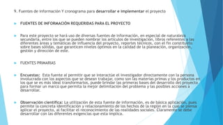 9. Fuentes de información Y cronograma para desarrollar e implementar el proyecto
 FUENTES DE INFORMACIÓN REQUERIDAS PARA EL PROYECTO
 Para este proyecto se hará uso de diversas fuentes de información, en especial de naturaleza
secundaria, entre los que se pueden nombrar los artículos de investigación, libros referentes a las
diferentes áreas y temáticas de influencia del proyecto, reportes técnicos, con el fin constituirlo
sobre bases sólidas, que garanticen niveles óptimos en la calidad de la planeación, organización,
gestión y dirección de este.
 FUENTES PRIMARIAS
 Encuestas: Esta fuente al permitir que se interactúe el investigador directamente con la persona
involucrada con los aspectos que se desean trabajar, como son las materias primas y los productos en
los que se es más ideal transformarlos, puede brindar las primeras bases del desarrollo del proyecto
para formar un marco que permita la mejor delimitación del problema y las posibles acciones a
desarrollar.
 Observación científica: La utilización de esta fuente de información, es de básica aplicación, pues
permite la concreta identificación y relacionamiento de los hechos de la región en la cual se piensa
aplicar el proyecto, al facilitar el reconocimiento de las realidades sociales. Claramente se debe
desarrollar con las diferentes exigencias que esta implica.
 