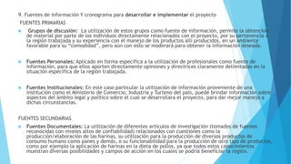 9. Fuentes de información Y cronograma para desarrollar e implementar el proyecto
FUENTES PRIMARIAS
 Grupos de discusión: La utilización de estos grupos como fuente de información, permite la obtención
de material por parte de los individuos directamente relacionados con el proyecto, por su pertenencia a
la región trabajada y su experiencia con el manejo de los productos allí producidos, en un ambiente
favorable para su “comodidad”, pero aún con esto se moderará para obtener la información deseada.
 Fuentes Personales: Aplicado en forma específica a la utilización de profesionales como fuente de
información, para que ellos aporten directamente opiniones y directrices claramente delimitadas en la
situación específica de la región trabajada.
 Fuentes Institucionales: En este caso particular la utilización de información proveniente de una
institución como el Ministerio de Comercio, Industria y Turismo del país, puede brindar información sobre
aspectos del ámbito legal y político sobre el cual se desarrollara el proyecto, para dar mejor manejo a
dichas circunstancias.
FUENTES SECUNDARIAS
 Fuentes Documentales: La utilización de diferentes artículos de investigación (tomados de fuentes
reconocidas con niveles altos de confiabilidad) relacionados con cuestiones como la
producción/elaboración de las harinas, su utilización para la producción de diversos productos de
consumo humano como panes y demás, o su funcionabilidad para la producción de otro tipo de productos,
como por ejemplo la aplicación de harinas en la dieta de pollos, ya que todos estos conocimientos
muestran diversas posibilidades y campos de acción en los cuales se podría beneficiar la región.
 