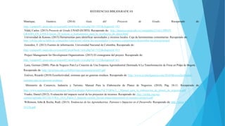 REFERENCIAS BIBLIOGRAFICAS
Manrique, Gustavo. (2014) Guía del Proyecto de Grado. Recuperado de:
http://campus01.unad.edu.co/ecacen02/mod/book/view.php?id=7107&chapterid=383
Vidal, Carlos. (2013) Proyecto de Grado UNAD (ECBTI). Recuperado de: http://datateca.unad.edu.co/contenidos/211621/PROY-
GRADO_EN_LINEA/leccin_28_tcnicas_e_instrumentos_para_la_recoleccin_de_datos.html
Universidad de Kansas, (2015) Herramientas para identificar necesidades y recursos locales. Caja de herramientas comunitarias. Recuperado de:
http://ctb.ku.edu/es/tabla-de-contenidos/valoracion/valorar-las-necesidades-y-recursos-comunitarios/desarrollar-un-plan/principal
González, F. (2013) Fuentes de información. Universidad Nacional de Colombia. Recuperado de:
http://campus01.unad.edu.co/ecacen02/mod/book/view.php?id=7122&chapterid=413
Project Management for Development Organizations. (2015) El cronograma del proyect. Recuperado de:
http://campus01.unad.edu.co/ecacen02/mod/book/view.php?id=7122&chapterid=411
Luna, German (2008). Plan de Negocio Para La Creación de Una Empresa Agroindustrial Destinada A La Transformación de Fresa en Pulpa de Bogotá.
Recuperado de: http://javeriana.edu.co/biblos/tesis/economia/tesis65.pdf
Estévez, Ricardo (2010) Ecoefectividad, sistemas que no generan residuos. Recuperado de: http://www.ecointeligencia.com/2010/06/ecoefectividad-
sistemas-que-no-generan-residuos/
Ministerio de Comercio, Industria y Turismo. Manual Para la Elaboración de Planes de Negocios. (2010). Pág. 10-11. Recuperado de:
http://www.ustatunja.edu.co/ustatunja/files/Facultades/Admoinistraci%C3%B3n/2_-_Manual_para_la_elaboracion_de_planes_de_negocios.pdf
Franks, Daniel (2012). Evaluación del impacto social de los proyectos de recursos. Recuperado de: http://im4dc.org/wp-
content/uploads/2012/01/UWA_1833_Paper-2_Spanish-version_Social-impactassessment-of-resource-projects.pdf
Wilkinson, John & Rocha, Rudi. (2013). Tendencias de las Agroindustrias, Patrones e Impactos en el Desarrollo. Recuperado de: http://www.fao.org/3/a-
i3125s.pdf
 