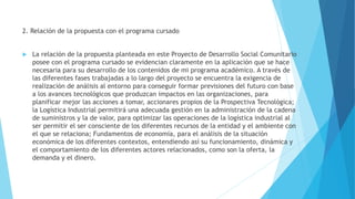 2. Relación de la propuesta con el programa cursado
 La relación de la propuesta planteada en este Proyecto de Desarrollo Social Comunitario
posee con el programa cursado se evidencian claramente en la aplicación que se hace
necesaria para su desarrollo de los contenidos de mi programa académico. A través de
las diferentes fases trabajadas a lo largo del proyecto se encuentra la exigencia de
realización de análisis al entorno para conseguir formar previsiones del futuro con base
a los avances tecnológicos que produzcan impactos en las organizaciones, para
planificar mejor las acciones a tomar, accionares propios de la Prospectiva Tecnológica;
la Logística Industrial permitirá una adecuada gestión en la administración de la cadena
de suministros y la de valor, para optimizar las operaciones de la logística industrial al
ser permitir el ser consciente de los diferentes recursos de la entidad y el ambiente con
el que se relaciona; Fundamentos de economía, para el análisis de la situación
económica de los diferentes contextos, entendiendo así su funcionamiento, dinámica y
el comportamiento de los diferentes actores relacionados, como son la oferta, la
demanda y el dinero.
 