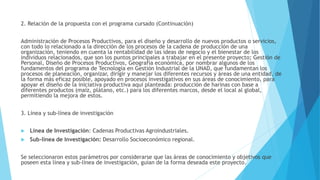 2. Relación de la propuesta con el programa cursado (Continuación)
Administración de Procesos Productivos, para el diseño y desarrollo de nuevos productos o servicios,
con todo lo relacionado a la dirección de los procesos de la cadena de producción de una
organización, teniendo en cuenta la rentabilidad de las ideas de negocio y el bienestar de los
individuos relacionados, que son los puntos principales a trabajar en el presente proyecto; Gestión de
Personal, Diseño de Procesos Productivos, Geografía económica, por nombrar algunos de los
fundamentos del programa de Tecnología en Gestión Industrial de la UNAD, que fundamentan los
procesos de planeación, organizar, dirigir y manejar los diferentes recursos y áreas de una entidad, de
la forma más eficaz posible, apoyado en procesos investigativos en sus áreas de conocimiento, para
apoyar el diseño de la iniciativa productiva aquí planteada: producción de harinas con base a
diferentes productos (maíz, plátano, etc.) para los diferentes marcos, desde el local al global,
permitiendo la mejora de estos.
3. Línea y sub-línea de investigación
 Línea de Investigación: Cadenas Productivas Agroindustriales.
 Sub-línea de Investigación: Desarrollo Socioeconómico regional.
Se seleccionaron estos parámetros por considerarse que las áreas de conocimiento y objetivos que
poseen esta línea y sub-línea de investigación, guían de la forma deseada este proyecto.
 