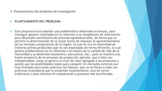 4. Planteamiento del problema de investigación
 PLANTEAMIENTO DEL PROBLEMA
 Este proyecto busca abordar una problemática observada en Arauca, para
conseguir generar resultados en lo referente a la recopilación de información
para desarrollo satisfactorio de procesos agroindustriales, de forma que se
permita la determinación de la mejor forma de impulsar el aprovechamiento
de las ventajas comparativas de la región, la cual es rica en diversidad de
materias primas producidas que no son explotadas de forma eficiente, lo cual
genera problemáticas en lo referente a la mejora de la calidad de vida de la
comunidad y su desarrollo económico, estructural, etc., pues se muestra una
fuerte presencia de en procesos de producción agrícola, que si bien son
indispensables, estos no genera un nivel de valor agregado a los productos y
puesto que las posibilidades reales para competir en mercados externos son
muy limitadas para estas prácticas tan básicas, que no se llevan a cabo con
prácticas innovadoras que le presenten mejoramiento, sino de forma
tradicional y poco efectiva en comparación a procesos más tecnificados.
 
