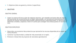  5. Objetivos (Solo uno general y mínimo 3 específicos)
 OBJETIVOS
OBJETIVO GENERAL
 Lograr la construcción de un plan de negocios atractivo, que respalde una buena idea de negocio,
que aproveche las características de la región seleccionada, con acciones de mejoramiento en los
procesos de diversa naturaleza desarrollados (administrativos y agroindustriales), al identificar las
diferentes variables y aspectos a tener en cuenta para conseguir una exitosa puesta en marcha de
esta.
OBJETIVOS ESPECIFICOS
 Desarrollar una excelente idea productiva que aproveche los recursos disponibles de la región de
forma eficiente.
 Aumentar la productividad y calidad de vida presentada en la región.
 Promover el desarrollo de proyectos de naturaleza agroindustrial
 