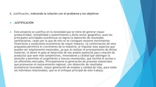 6. Justificación, indicando la relación con el problema y los objetivos
 JUSTIFICACIÓN
 Este proyecto se justifica en la necesidad que se tiene de generar mayor
productividad, rentabilidad y sostenimiento a dicho sector geográfico, pues las
principales actividades económicas no logran la obtención de resultados
satisfactorios, razón por la que de ello no se consiguen mejores movimientos
financieros y condiciones económicas de mayor impacto. La conformación de esta
propuesta permitirá el crecimiento de la industria, al impulsar esos aspectos que
pueden ser ampliamente mejorados, ya que al realizar el procesamiento de dichas
materias, le abren el paso al desarrollo de ese amplio potencial para creación de
productos que sean más competitivos, innovadores y calidad que obtengan la
atención y permitan el surgimiento a marcas reconocidas, que facilite el acceso a
los diferentes mercados. Principalmente la generación de procesos industriales
que promuevan el mejoramiento regional, con obtención de resultados
económicos favorables, mayor generación de empleo y calidad de vida, para todos
los individuos relacionados, que es el enfoque principal de este trabajo.
 