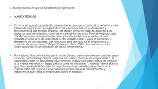 7. Marco teórico en que se fundamenta el proyecto
 MARCO TEÓRICO
 En vista de que el presente documento tiene como punto central lo referente a los
planes de negocio de tipo agroindustrial y su influencia en el desarrollo y
mejoramiento del entorno regional, de deben enmarcar este de acuerdo a los
aspectos aquí necesitados, como es el caso de lo que es un Plan de Negocios que
“se define como un instrumento clave y fundamental para el éxito, el cual
consiste en una serie de actividades relacionadas entre sí para el comienzo o
desarrollo de una empresa. Así como una guía que facilita el crecimiento o
creación de una empresa” (Según Fleitman, Jack. 2000), lo cual demarca la
importancia de la conformación de dicha herramienta.
 Por supuesto las definiciones para dichos planes, presentan diversos cambios según
el autor, como Rodrigo Varela, expresa en su libro “innovación empresarial”, al
expresarlo como “el documento que permite evaluar una oportunidad de negocio y
a la misma vez reducir riesgos para la toma de decisiones”. Además Varela plantea
que “la complejidad del plan de negocios es directamente proporcional a la
complejidad del negocio e inversamente proporcional al conocimiento y
experiencia que tenga el empresario sobre el negocio”.
 