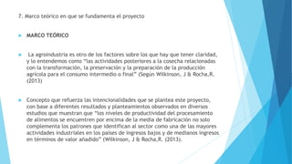 7. Marco teórico en que se fundamenta el proyecto
 MARCO TEÓRICO
 La agroindustria es otro de los factores sobre los que hay que tener claridad,
y lo entendemos como “las actividades posteriores a la cosecha relacionadas
con la transformación, la preservación y la preparación de la producción
agrícola para el consumo intermedio o final” (Según Wilkinson, J & Rocha,R.
(2013)
 Concepto que refuerza las intencionalidades que se plantea este proyecto,
con base a diferentes resultados y planteamientos observados en diversos
estudios que muestran que “los niveles de productividad del procesamiento
de alimentos se encuentren por encima de la media de fabricación no solo
complementa los patrones que identifican al sector como una de las mayores
actividades industriales en los países de ingresos bajos y de medianos ingresos
en términos de valor añadido” (Wilkinson, J & Rocha,R. (2013).
 