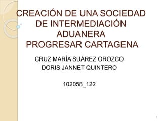 CREACIÓN DE UNA SOCIEDAD
DE INTERMEDIACIÓN
ADUANERA
PROGRESAR CARTAGENA
CRUZ MARÍA SUÁREZ OROZCO
DORIS JANNET QUINTERO
102058_122
1
 