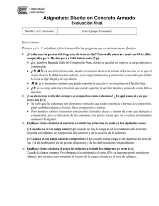 Asignatura: Diseño en Concreto Armado
Evaluación Final
Nombre del Estudiante: Sixto Quispe Fernandez
Instrucciones:
Primera parte: El estudiante deberá desarrollar las preguntas que a continuación se plantean.
1. ¿Cuáles son los puntos del diagrama de interacción? Desarrolle como se resuelven 03 de ellos:
compresión pura, flexión pura y falla balanceada (3 p).
 𝝆𝒄: también llamada Falla de Compresión Pura; donde la sección de soporta la carga máxima a
compresión
 𝝆𝒃, 𝑴𝒃: es una falla balanceada, donde el concreto alcanza la última deformación, en el que el
acero alcanza la deformación cedente, es la carga balanceada y momento balanceado que define
la falla de tipo frágil y de tipo dúctil.
 𝑴𝒖: es el momento máximo que puede soportar la sección si se encuentra en Flexión Pura.
 𝝆𝒕: es la carga máxima a tracción que puede soportar la sección también conocida como falla a
tracción.
2. ¿Los elementos verticales siempre se comportan como columnas? ¿En qué casos si y en que
casos no? (2 p)
 Se sabe que las columnas son elementos verticales que están sometidas a fuerzas de compresión,
pero también trabajan a flexión, flexo compresión y torsión.
 Pero también existen elementos estructurales llamadas placas o muros de corte que trabajan a
compresión, pero a diferencia de las columnas, las placas hacen que los sistemas estructurales
aumenten la rigidez.
3. Explique cómo colabora el concreto a resistir los esfuerzos de corte en los siguientes casos:
a) Cuando no existe carga axial (1 p): cuando no hay la carga axial, la resistencia del concreto
depende del esfuerzo de compresión del concreto y de la sección de la columna
b) Cuando existe carga axial de compresión (1 p): cuando existe carga axial, depende del área de
Ag, y d ela inclinación de las grietas diagonales y de las deformaciones longitudinales.
4. Explique cómo colabora el acero de refuerzo a resistir los esfuerzos de corte (2 p)
Cuando la fuerza cortante Vu sobrepasa a la resistencia al corte, ∅𝑉𝑐 se hace necesario suministra
refuerzo por cortante para sorportar el exceso de la carga cortante en el área de refuerzo.
 