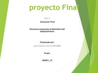 proyecto Final
Fase 4:
Evaluación Final
Soluciones propuestas problemática del
desplazamiento
Presentado por:
Jaime Gómez Celis CC 80770887
Grupo:
400001_47
 