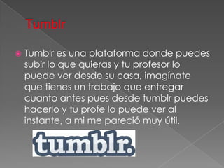    Tumblr es una plataforma donde puedes
    subir lo que quieras y tu profesor lo
    puede ver desde su casa, imagínate
    que tienes un trabajo que entregar
    cuanto antes pues desde tumblr puedes
    hacerlo y tu profe lo puede ver al
    instante, a mi me pareció muy útil.
 