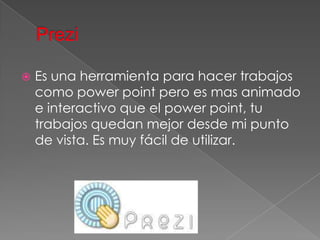    Es una herramienta para hacer trabajos
    como power point pero es mas animado
    e interactivo que el power point, tu
    trabajos quedan mejor desde mi punto
    de vista. Es muy fácil de utilizar.
 