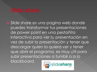    Slide share es una pagina web donde
    puedes transformar tus presentaciones
    de power point en una pestañita
    interactiva para ver tu presentación en
    vez de subir la presentación y tener que
    descargar quien la quiera ver y tener
    que abrir el programa, es muy útil para
    subir presentaciones a tumblr o a la
    blackboard.
 