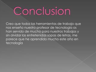 Creo que todos las herramientas de trabajo que
nos enseño nuestro profesor de tecnología os
han servido de mucho para nuestros trabajos y
sin olvidar las entretenidas sopas de letras, me
parece que he aprendido mucho este año en
tecnología
 