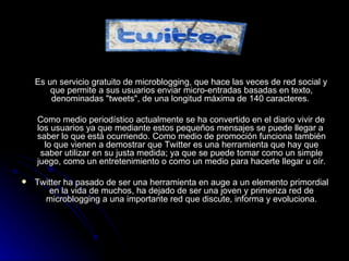 TWITTER Es un servicio gratuito de microblogging, que hace las veces de red social y que permite a sus usuarios enviar micro-entradas basadas en texto, denominadas "tweets", de una longitud máxima de 140 caracteres.  Como medio periodístico actualmente se ha convertido en el diario vivir de los usuarios ya que mediante estos pequeños mensajes se puede llegar a  saber lo que está ocurriendo. Como medio de promoción funciona también lo que vienen a demostrar que Twitter es una herramienta que hay que saber utilizar en su justa medida; ya que se puede tomar como un simple juego, como un entretenimiento o como un medio para hacerte llegar u oír. Twitter ha pasado de ser una herramienta en auge a un elemento primordial en la vida de muchos, ha dejado de ser una joven y primeriza red de microblogging a una importante red que discute, informa y evoluciona. 