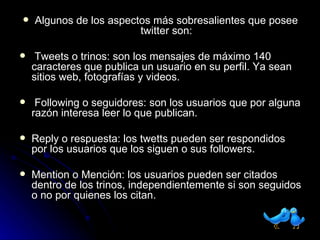 Algunos de los aspectos más sobresalientes que posee twitter son: Tweets o trinos: son los mensajes de máximo 140 caracteres que publica un usuario en su perfil. Ya sean sitios web, fotografías y videos. Following o seguidores: son los usuarios que por alguna razón interesa leer lo que publican. Reply o respuesta: los twetts pueden ser respondidos por los usuarios que los siguen o sus followers. Mention o Mención: los usuarios pueden ser citados dentro de los trinos, independientemente si son seguidos o no por quienes los citan. 