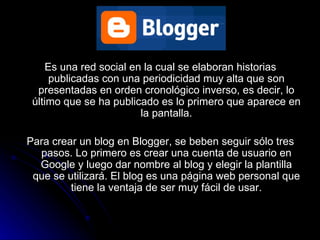 BLOGGER  Es una red social en la cual se elaboran historias publicadas con una periodicidad muy alta que son presentadas en orden cronológico inverso, es decir, lo último que se ha publicado es lo primero que aparece en la pantalla. Para crear un blog en Blogger, se beben seguir sólo tres pasos. Lo primero es crear una cuenta de usuario en Google y luego dar nombre al blog y elegir la plantilla que se utilizará. El blog es una página web personal que tiene la ventaja de ser muy fácil de usar. 