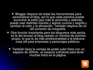 Blogger dispone de todas las herramientas para personalizar el blog, por lo que cada persona puede encontrar el estilo que más le acomode y además, puede usar distintas fuentes y aplicar cursiva y negrita y cambiar el color y la alineación. También dispone de un útil corrector de ortografía.  Otra función importante para los blogueros más serios, es la del acceso al blog usando un nombre de dominio propio, lo que le da más profesionalidad a la bitácora, cosa útil para empresas o personajes públicos.  También tiene la ventaja de poder subir fotos con un espacio de 200mb, un espacio suficiente para tener muchas fotos en la página.  