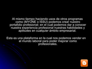 Al mismo tiempo haciendo usos de otros programas como (MYONE o ISSU) podemos crear nuestro portafolio profesional; en el cual podemos dar a conocer nuestra experiencia profesional nuestras habilidades y aptitudes en cualquier ámbito empresarial.  Esta es una plataforma en la cual nos podemos vender en el mundo laboral para poder mejorar como profesionales. 